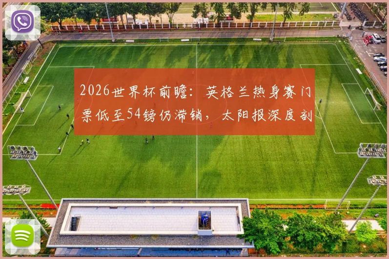 2026世界杯前瞻:英格兰热身赛门票低至54镑仍滞销,太阳报深度剖析背后原因