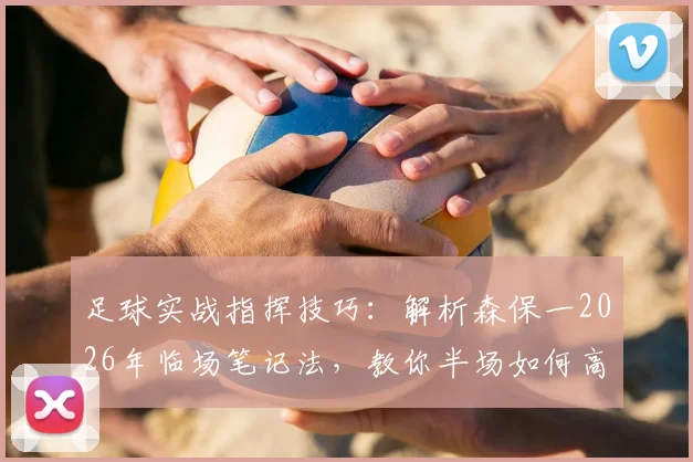 足球实战指挥技巧:解析森保一2026年临场笔记法,教你半场如何高效调整战术