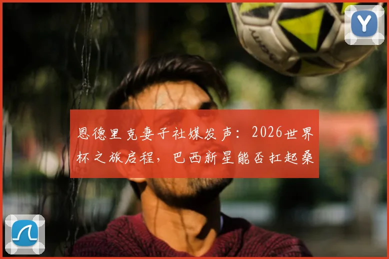 恩德里克妻子社媒发声：2026世界杯之旅启程，巴西新星能否扛起桑巴荣耀？