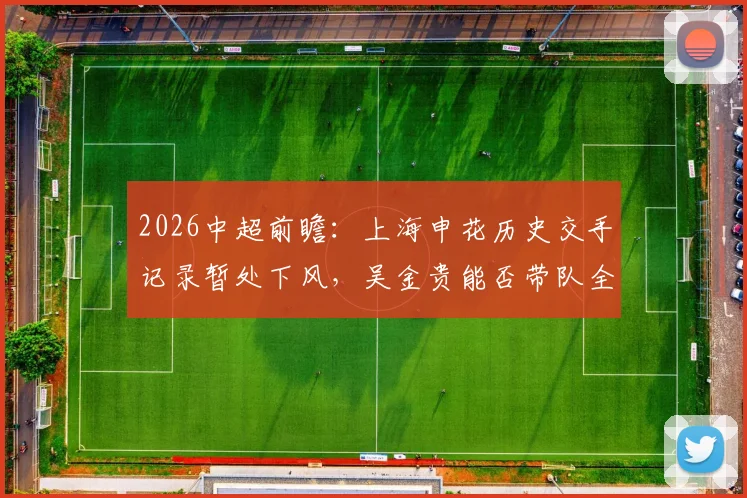 2026中超前瞻:上海申花历史交手记录暂处下风,吴金贵能否带队全力狙击成都蓉城?