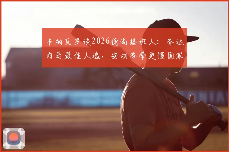 卡纳瓦罗谈2026德尚接班人：齐达内是最佳人选，安切洛蒂更懂国家队执教挑战
