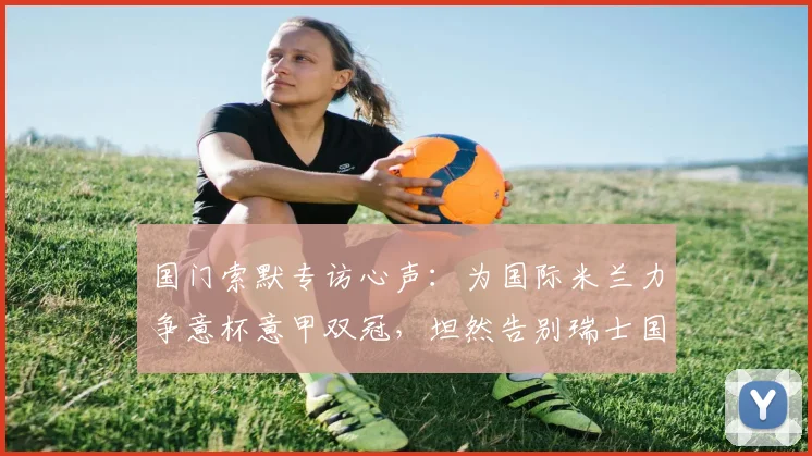 国门索默专访心声：为国际米兰力争意杯意甲双冠，坦然告别瑞士国家队无遗憾，2026赛季目标解析