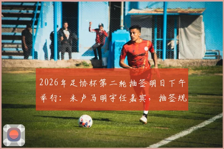 2026年足协杯第二轮抽签明日下午举行：米卢马明宇任嘉宾，抽签规则与观看方式全解析
