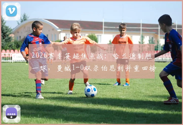 2026赛季英超焦点战:哈兰德制胜一球,曼城1-0双杀伯恩利并重回榜首,保级形势彻底明朗