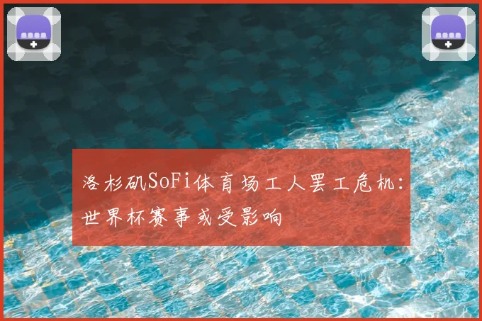 洛杉矶SoFi体育场工人罢工危机：世界杯赛事或受影响